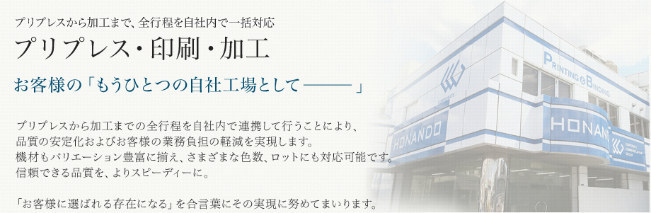 プリプレスから加工まで、全工程を自社内で一括対応 プリプレス・印刷・加工 もうひとつの自社工場としてプリプレスから加工までの全工程を自社内で連携して行うことにより、品質の安定化およびお客様の業務負担の軽減を実現します。機材もバリエーション豊富に揃え、さまざまな色数、ロットにも対応可能です。信頼できる品質を、よりスピーディーに。「お客様に選ばれる存在になる」を合⾔葉にその実現に努めてまいります。