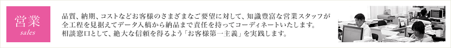 営業 品質、納期、コストなどお客様のさまざまなご要望に対して、知識豊富なスタッフが全工程を見据えてコーディネート。お客様の窓口として、データ入稿から納品まで責任を持って対応いたします。