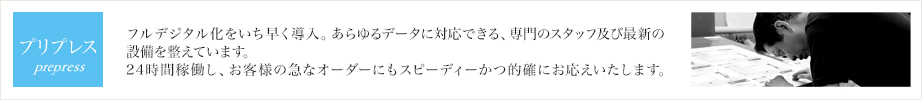 プリプレス フルデジタル化をいち早く導入。あらゆるデータに対応できる、専門のスタッフ及び最新の設備を整えています。24時間稼働し、お客様の急なオーダーにもスピーディーかつ的確にお応えいたします。