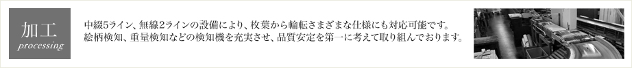 加工 中綴5ライン、無線2ラインの設備により、枚葉から輪転さまざまな仕様にも対応可能です。絵柄検知、重量検知などの検知機を充実させ、品質安定を第一に考えて取り組んでおります。