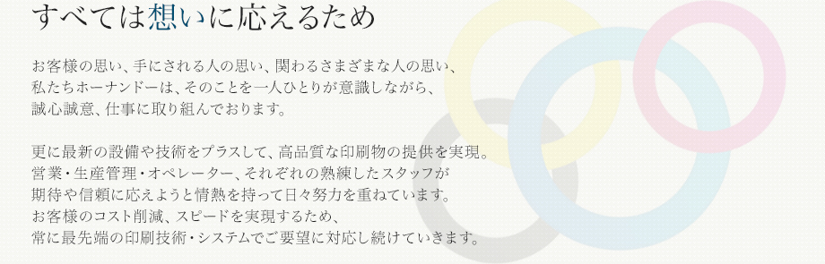 すべては想いに応えるため お客様の思い、手にされる人の思い、関わるさまざまな人の思い、私たちホーナンドーは、そのことを一人ひとりが意識しながら、誠心誠意、仕事に取り組んでおります。更に最新の設備や技術をプラスして、高品質な印刷物の提供を実現。営業・生産管理・オペレーター、それぞれの熟練したスタッフが期待や信頼に応えようと情熱を持って日々努?を重ねています。お客様のコスト削減、スピードを実現するため、常に最先端の印刷技術・システムでご要望に対応し続けていきます。