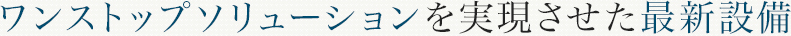 ワンストップソリューションを実現させた最新設備